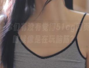 你们有没有觉得51cg网页的瓜有时候像是在玩脑筋？