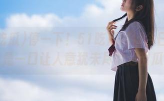 停一下！51吃瓜网址今日必吃的是一口让人意犹未尽的超甜瓜！