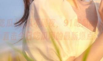 吃瓜不隔夜，91吃瓜app带你直击今日吃瓜网的最新爆点。