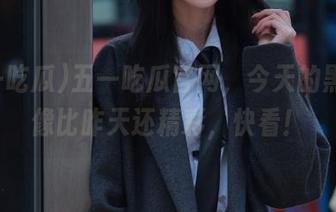 五一吃瓜官网，今天的黑料好像比昨天还精彩，快看！