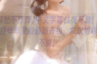 中文字幕付费开放！黑料社不打烊苹果版最新升级，瓜吹得你欲罢不能！